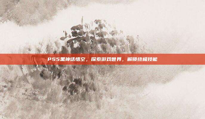PS5黑神话悟空,探索游戏世界,解锁终极技能