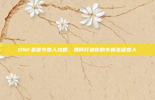 DNF圣诞节雪人攻略,如何打造你的专属圣诞雪人