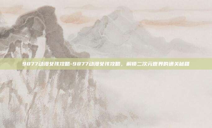9877动漫女孩攻略-9877动漫女孩攻略,解锁二次元世界的通关秘籍