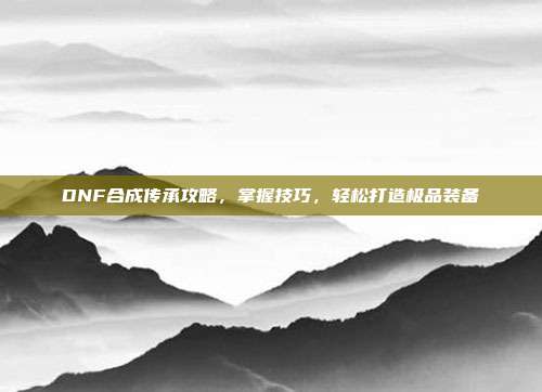 DNF合成传承攻略,掌握技巧,轻松打造极品装备