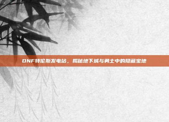 DNF特伦斯发电站,揭秘地下城与勇士中的隐藏宝地