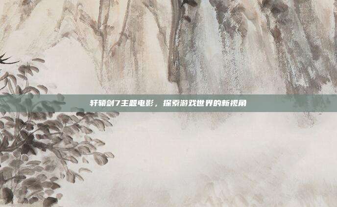 轩辕剑7主题电影,探索游戏世界的新视角