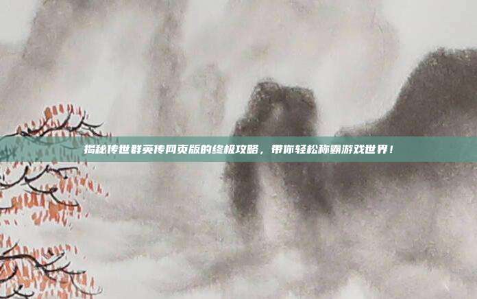 揭秘传世群英传网页版的终极攻略,带你轻松称霸游戏世界!