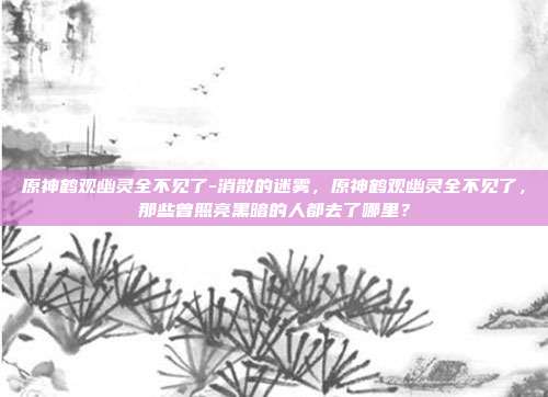 原神鹤观幽灵全不见了-消散的迷雾,原神鹤观幽灵全不见了,那些曾照亮黑暗的人都去了哪里?