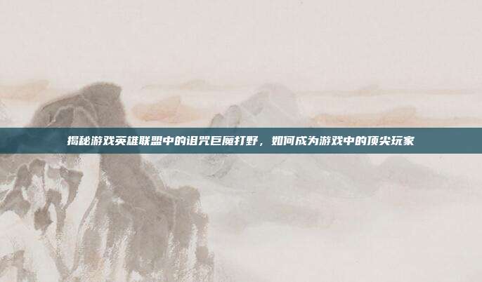 揭秘游戏英雄联盟中的诅咒巨魔打野,如何成为游戏中的顶尖玩家