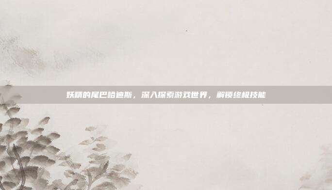 妖精的尾巴哈迪斯,深入探索游戏世界,解锁终极技能