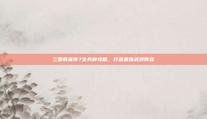 三国群英传7全兵种攻略,打造最强武将阵容
