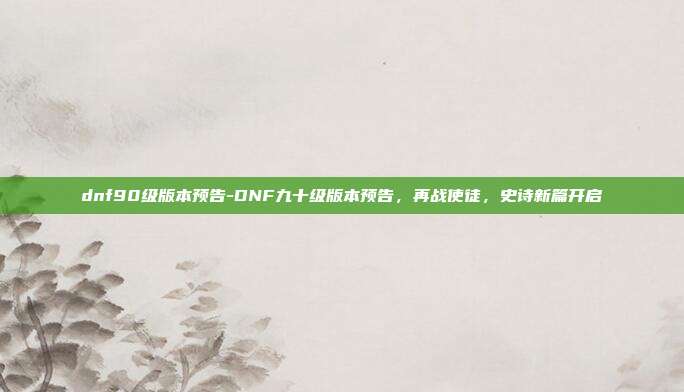 dnf90级版本预告-DNF九十级版本预告,再战使徒,史诗新篇开启