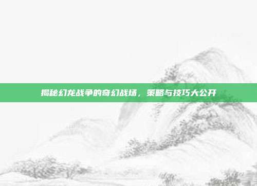 揭秘幻龙战争的奇幻战场,策略与技巧大公开