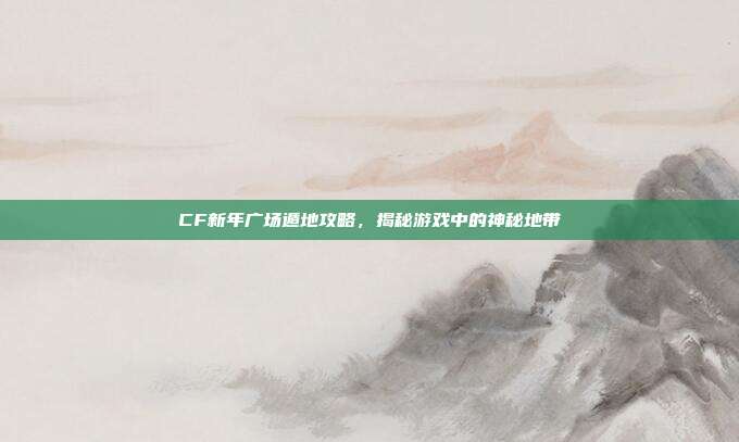 CF新年广场遁地攻略,揭秘游戏中的神秘地带