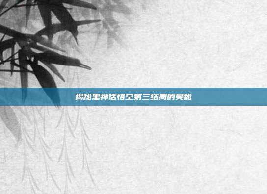 揭秘黑神话悟空第三结局的奥秘