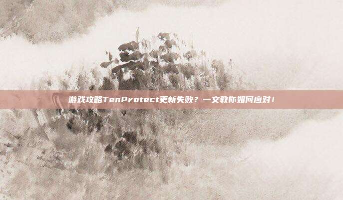 游戏攻略TenProtect更新失败?一文教你如何应对!