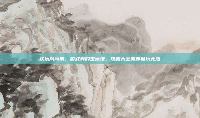 欢乐淘商城,游戏界的宝藏地,攻略大全助你畅玩无阻