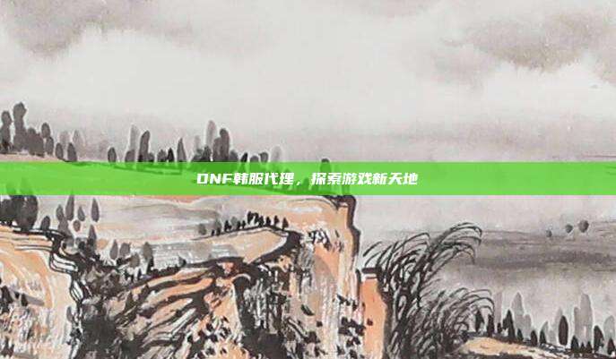 DNF韩服代理,探索游戏新天地