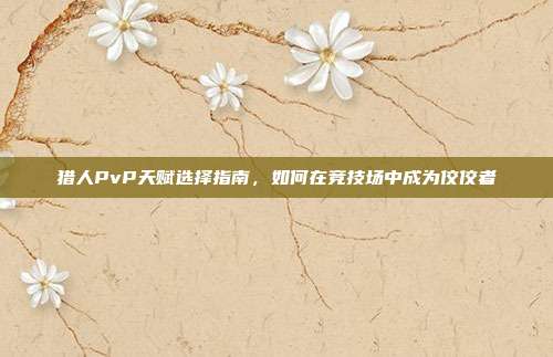 猎人PvP天赋选择指南,如何在竞技场中成为佼佼者