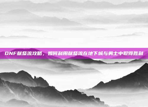 DNF献祭流攻略,如何利用献祭流在地下城与勇士中取得胜利