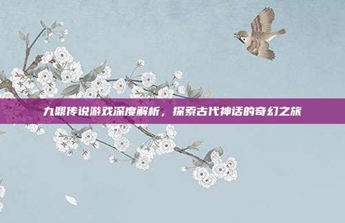 九鼎传说游戏深度解析,探索古代神话的奇幻之旅