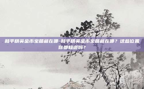 和平精英金币宝箱藏在哪-和平精英金币宝箱藏在哪?这些位置你都知道吗?