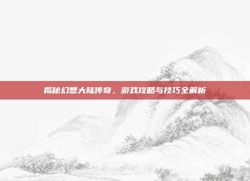 揭秘幻想大陆传奇,游戏攻略与技巧全解析