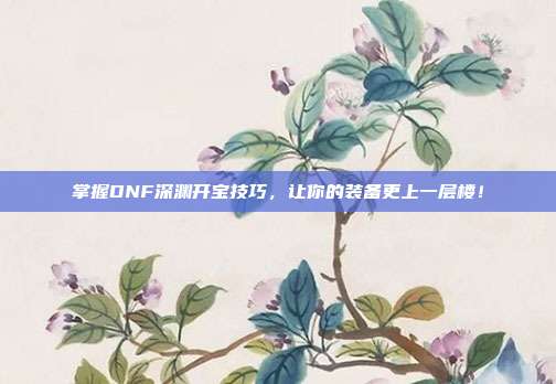 掌握DNF深渊开宝技巧,让你的装备更上一层楼!