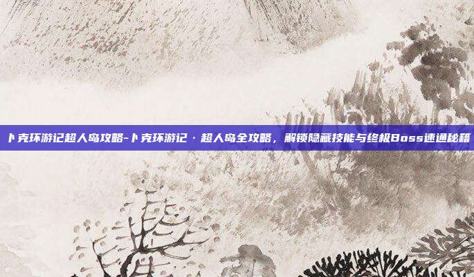卜克环游记超人岛攻略-卜克环游记·超人岛全攻略，解锁隐藏技能与终极Boss速通秘籍