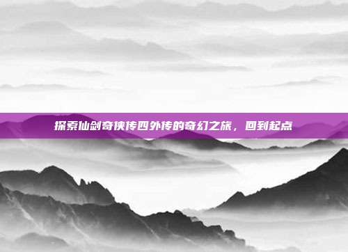 探索仙剑奇侠传四外传的奇幻之旅,回到起点