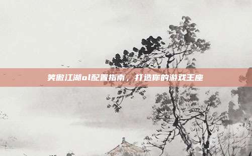 笑傲江湖ol配置指南,打造你的游戏王座
