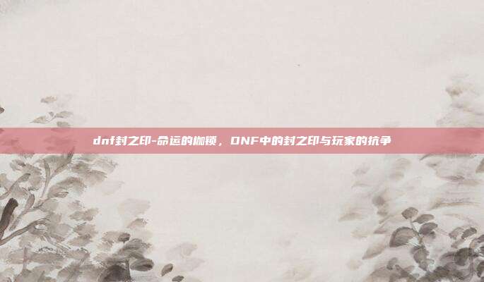 dnf封之印-命运的枷锁,DNF中的封之印与玩家的抗争