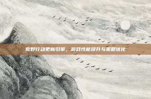 荒野行动更新引擎,游戏性能提升与策略优化
