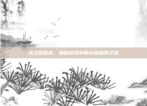 龙之远征队，揭秘游戏中的终极探险之旅