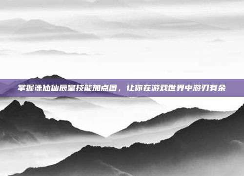掌握诛仙仙辰皇技能加点图,让你在游戏世界中游刃有余