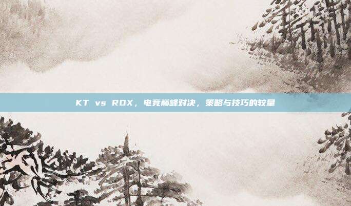 KT vs ROX,电竞巅峰对决,策略与技巧的较量
