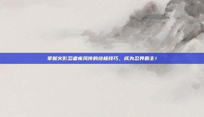 掌握火影忍者疾风传的终极技巧,成为忍界霸主!