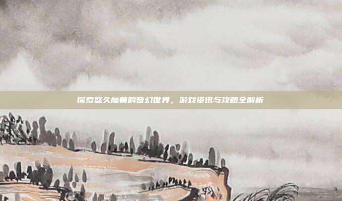 探索悠久魔兽的奇幻世界,游戏资讯与攻略全解析