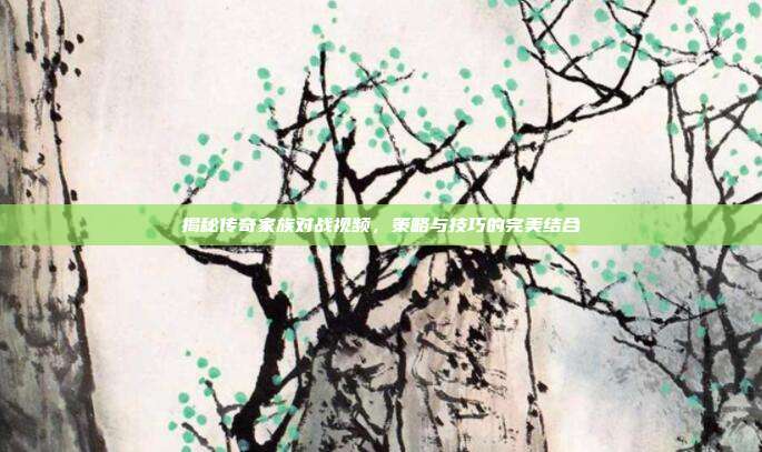 揭秘传奇家族对战视频,策略与技巧的完美结合