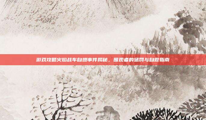 游戏攻略火焰战车自燃事件揭秘,围观者的惩罚与自救指南