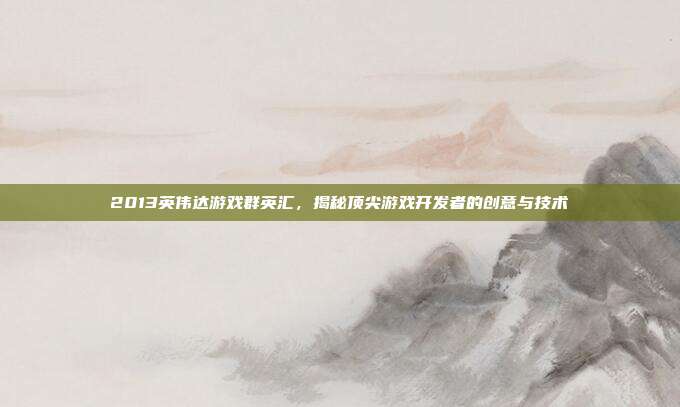 2013英伟达游戏群英汇,揭秘顶尖游戏开发者的创意与技术