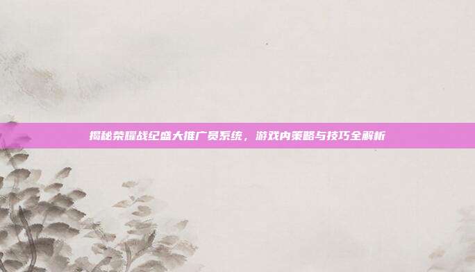 揭秘荣耀战纪盛大推广员系统,游戏内策略与技巧全解析