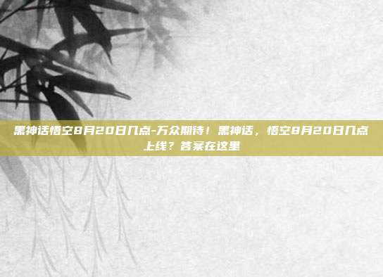 黑神话悟空8月20日几点-万众期待!黑神话,悟空8月20日几点上线?答案在这里