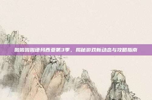 啦啦啦啦德玛西亚第3季，揭秘游戏新动态与攻略指南