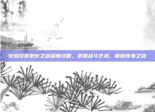 火焰纹章烈火之剑深度攻略,掌握战斗艺术,解锁传奇之旅