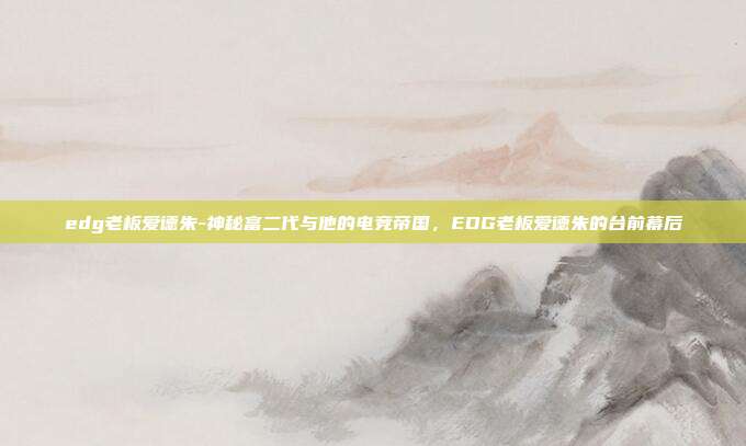edg老板爱德朱-神秘富二代与他的电竞帝国，EDG老板爱德朱的台前幕后