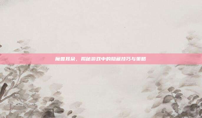 魔兽耳朵，揭秘游戏中的隐藏技巧与策略