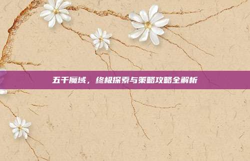 五千魔域,终极探索与策略攻略全解析