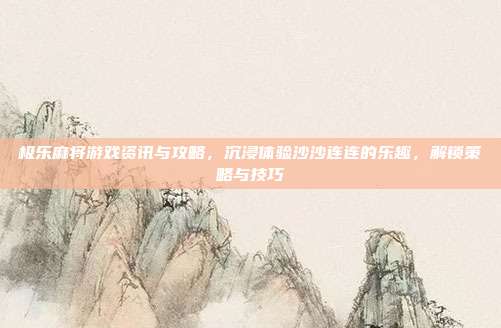极乐麻将游戏资讯与攻略，沉浸体验沙沙连连的乐趣，解锁策略与技巧
