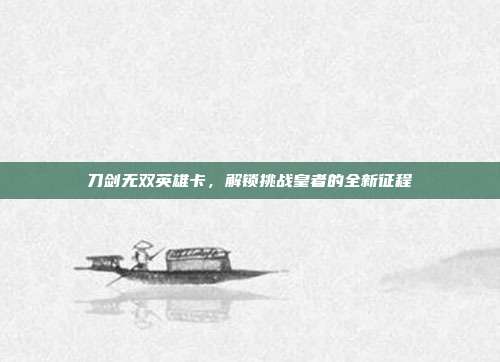 刀剑无双英雄卡,解锁挑战皇者的全新征程