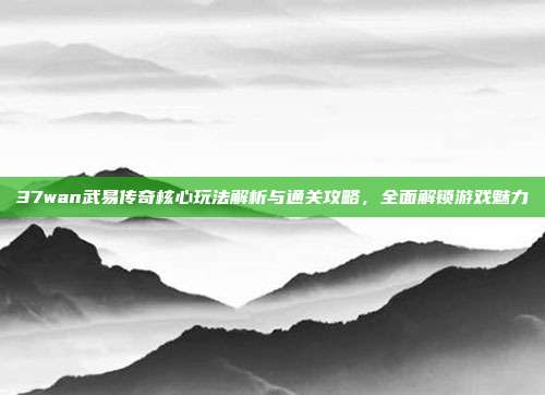 37wan武易传奇核心玩法解析与通关攻略，全面解锁游戏魅力
