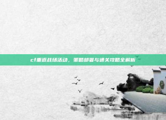 cf重返战场活动,策略部署与通关攻略全解析