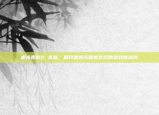 虐杀原形2 实验,揭开震撼与震撼交织的游戏新趋势