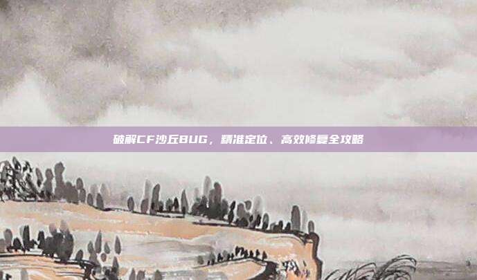 破解CF沙丘BUG,精准定位、高效修复全攻略